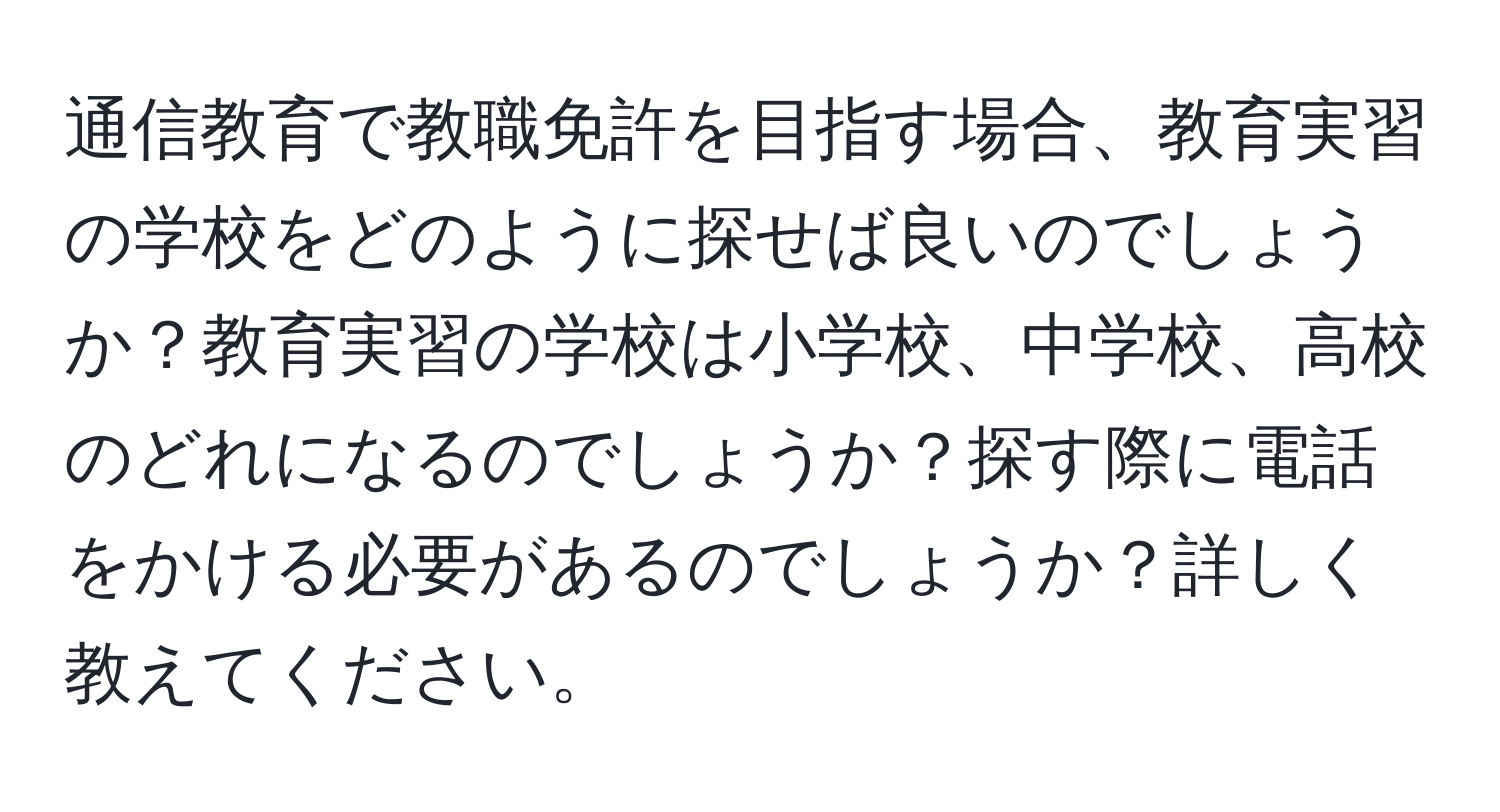 通信教育で教職免許を目指す場合、教育実習の学校をどのように探せば良いのでしょうか？教育実習の学校は小学校、中学校、高校のどれになるのでしょうか？探す際に電話をかける必要があるのでしょうか？詳しく教えてください。