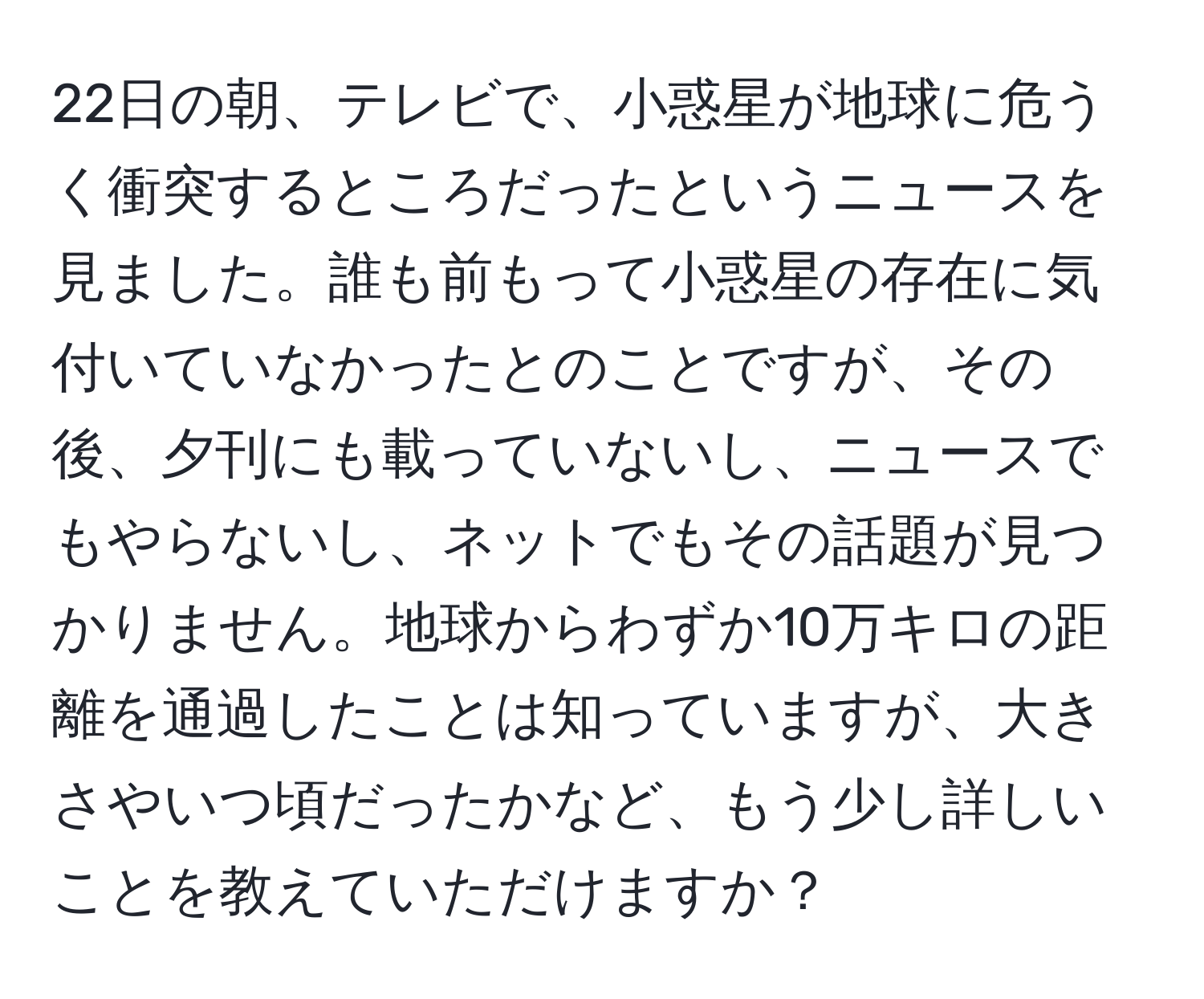 22日の朝、テレビで、小惑星が地球に危うく衝突するところだったというニュースを見ました。誰も前もって小惑星の存在に気付いていなかったとのことですが、その後、夕刊にも載っていないし、ニュースでもやらないし、ネットでもその話題が見つかりません。地球からわずか10万キロの距離を通過したことは知っていますが、大きさやいつ頃だったかなど、もう少し詳しいことを教えていただけますか？