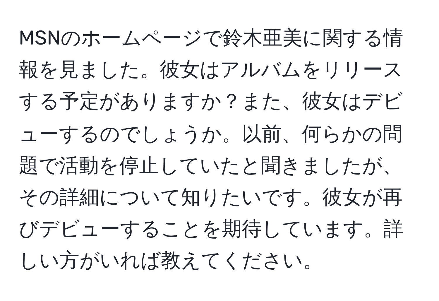 MSNのホームページで鈴木亜美に関する情報を見ました。彼女はアルバムをリリースする予定がありますか？また、彼女はデビューするのでしょうか。以前、何らかの問題で活動を停止していたと聞きましたが、その詳細について知りたいです。彼女が再びデビューすることを期待しています。詳しい方がいれば教えてください。