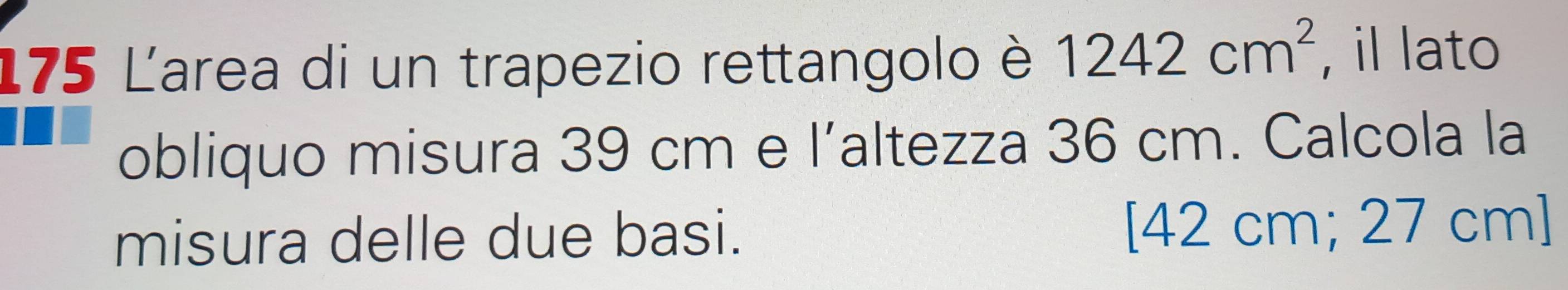 175 Larea di un trapezio rettangolo è 1242cm^2 , il lato 
obliquo misura 39 cm e l’altezza 36 cm. Calcola la 
misura delle due basi. 
[ 42 cm; 27 cm ]