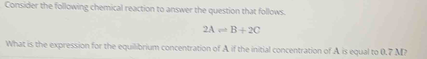 Consider the following chemical reaction to answer the question that follows.
2Aleftharpoons B+2C
What is the expression for the equilibrium concentration of A if the initial concentration of A is equal to 0.7 M?