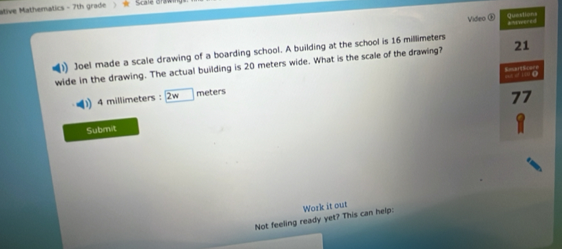 ative Mathematics - 7th grade Scale drawir 
Questions 
Video answered 
21 
Joel made a scale drawing of a boarding school. A building at the school is 16 millimeters
wide in the drawing. The actual building is 20 meters wide. What is the scale of the drawing? 
SmartScore 
e of 10 (
4 millimeters : 2w meters
77
Submit 
Work it out 
Not feeling ready yet? This can help: