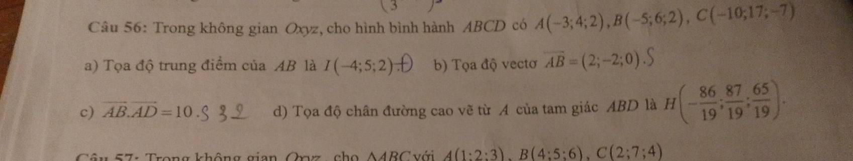 Trong không gian Oxyz, cho hình bình hành ABCD có A(-3;4;2), B(-5;6;2), C(-10;17;-7)
a) Tọa độ trung điểm của AB là I(-4;5;2) b) Tọa độ vectơ vector AB=(2;-2;0).S
c) vector AB.vector AD=10 d) Tọa độ chân đường cao vẽ từ A của tam giác ABD là H(- 86/19 ; 87/19 ; 65/19 ). 
* 57: Trong không gian Oxvz, cho A4BC với A(1:2:3), B(4:5:6), C(2;7;4)