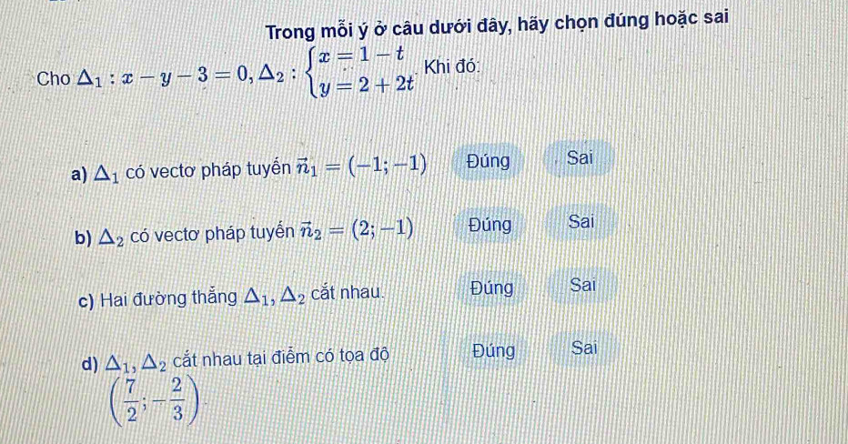 Trong mỗi ý ở câu dưới đây, hãy chọn đúng hoặc sai
Cho △ _1:x-y-3=0, △ _2:beginarrayl x=1-t y=2+2tendarray. Khi đó:
a) △ _1 có vectơ pháp tuyển vector n_1=(-1;-1) Đúng Sai
b) △ _2 có vectơ pháp tuyển vector n_2=(2;-1) Đúng Sai
c) Hai đường thắng △ _1, △ _2 cắt nhau. Đúng Sai
d) △ _1, △ _2 cắt nhau tại điểm có tọa độ Đúng Sai
( 7/2 ;- 2/3 )