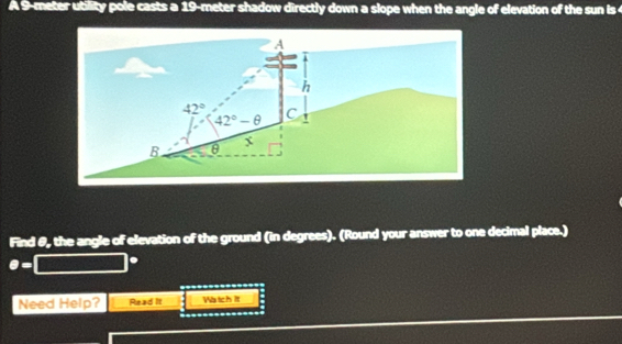 A 9-meter utility pole casts a 19-meter shadow directly down a slope when the angle of elevation of the sun is 
Find θ, the angle of elevation of the ground (in degrees). (Round your answer to one decimal place.)
θ =
Need Help? Read It Watch It