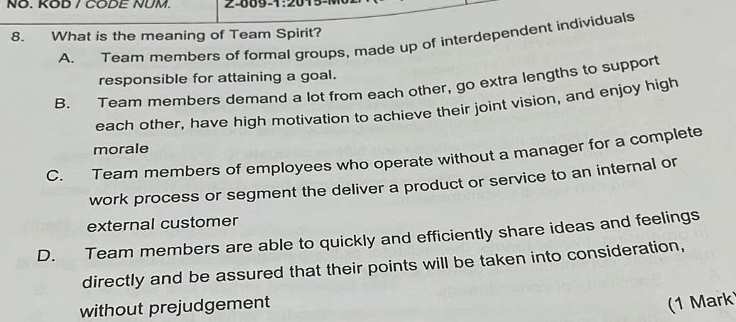 NO. KOD / CODE NUM. 2-009-1:20
8. What is the meaning of Team Spirit? A. Team members of formal groups, made up of interdependent individuals
responsible for attaining a goal.
B. Team members demand a lot from each other, go extra lengths to support
each other, have high motivation to achieve their joint vision, and enjoy high
morale
C. Team members of employees who operate without a manager for a complete
work process or segment the deliver a product or service to an internal or
external customer
D. Team members are able to quickly and efficiently share ideas and feelings
directly and be assured that their points will be taken into consideration,
without prejudgement
1 Mark)