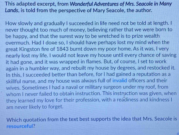 This adapted excerpt, from Wonderful Adventures of Mrs. Seacole in Many 
Lands, is told from the perspective of Mary Seacole, the author. 
How slowly and gradually I succeeded in life need not be told at length. I 
never thought too much of money, believing rather that we were born to 
be happy, and that the surest way to be wretched is to prize wealth 
overmuch. Had I done so, I should have perhaps lost my mind when the 
great Kingston fire of 1843 burnt down my poor home. As it was, I very 
nearly lost my life. I would not leave my house until every chance of saving 
it had gone, and it was wrapped in flames. But, of course, I set to work 
again in a humbler way, and rebuilt my house by degrees, and restocked it. 
In this, I succeeded better than before, for I had gained a reputation as a 
skillful nurse, and my house was always full of invalid officers and their 
wives. Sometimes I had a naval or military surgeon under my roof, from 
whom I never failed to obtain instruction. This instruction was given, when 
they learned my love for their profession, with a readiness and kindness I 
am never likely to forget. 
Which quotation from the text best supports the idea that Mrs. Seacole is 
resourceful?