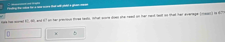 ○ Measurement and Graphs 
Finding the value for a new score that will yield a given mean 
Kala has scored 82, 60, and 67 on her previous three tests. What score does she need on her next test so that her average (mean) is 67? 
×