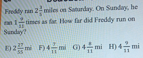 Freddy ran 2 3/5 miles on Saturday. On Sunday, he
ran1 9/11  times as far. How far did Freddy run on
Sunday?
E) 2 27/55 mi F) 4 7/11 mi G) 4 8/11 mi H) 4 9/11 mi