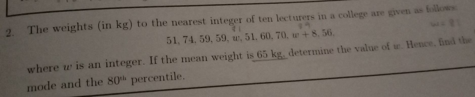 The weights (in kg) to the nearest integer of ten lecturers in a college are given as follows
51, 74, 59, 59, ω, 51 , 60, 70, w+8, 56, 
where w is an integer. If the mean weight is 65 kg, determine the value of w. Hence, find the 
mode and the 80^(th) percentile.