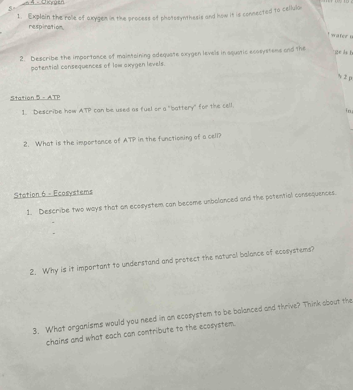 on 4 - Oxygen 
S 
1. Explain the role of oxygen in the process of photosynthesis and how it is connected to cellula 
respiration. 
water u 
2. Describe the importance of maintaining adequate oxygen levels in aquatic ecosystems and the 
ge is b 
potential consequences of low oxygen levels. 
h 2 p 
Station 5 - ATP 
1. Describe how ATP can be used as fuel or a "battery" for the cell. 
in: 
2. What is the importance of ATP in the functioning of a cell? 
Station 6 - Ecosystems 
1. Describe two ways that an ecosystem can become unbalanced and the potential consequences. 
2. Why is it important to understand and protect the natural balance of ecosystems? 
3. What organisms would you need in an ecosystem to be balanced and thrive? Think about the 
chains and what each can contribute to the ecosystem.