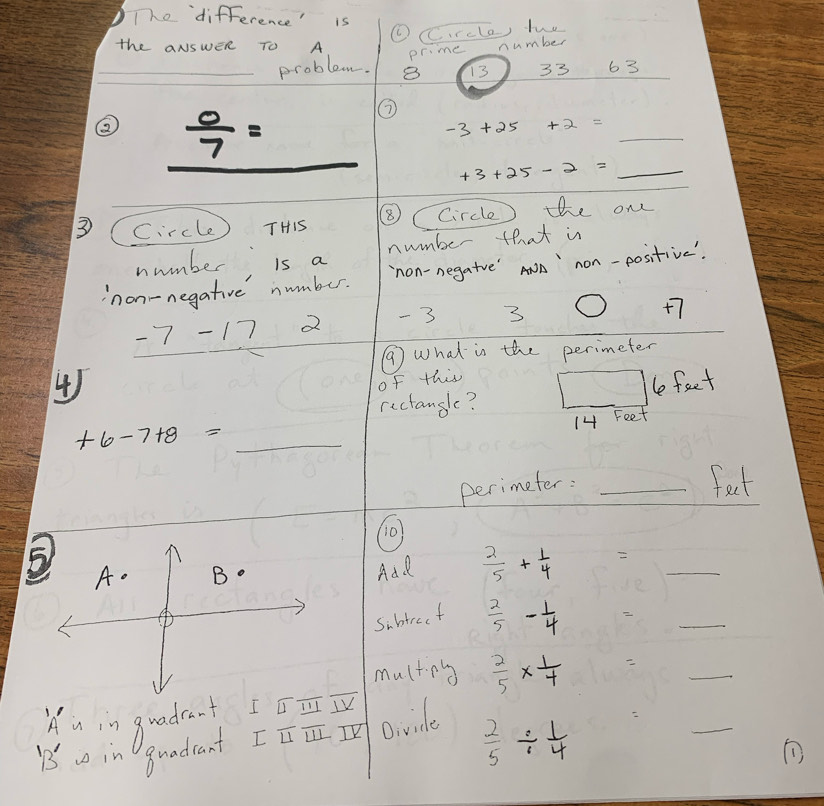 The difference' is 
( CC.rcla) two 
the aNswER TO A 
_problem. pr. me number
13 33 63 
②  0/7 =
_
-3+25+2=
+3+25-2= 1=_  _ 
3 Circle THis ⑧C Circle) the one 
number is a number that is 
non-negative number. `non-negatve'Aw ` non-positive'. 
_
-7 17 2 - 3 3
+7
⑦ What is the perimeter 
4) 
of this 
rectangle? le feet
14 Feet
+6-7+8= _ 
perimeter: _feet 
(0) 
5 A. B o Adl  2/5 + 1/4  _ 
sibtrect  2/5  - 1/4 
_ 
_ 
multinng  2/5 *  1/7 
_ 
iu in gradrat I∩ _ ≌ overline ⊥ _ ⊥ overline V 
B in guadcant I□ overline ULI V Divide
 2/5 /  1/4 