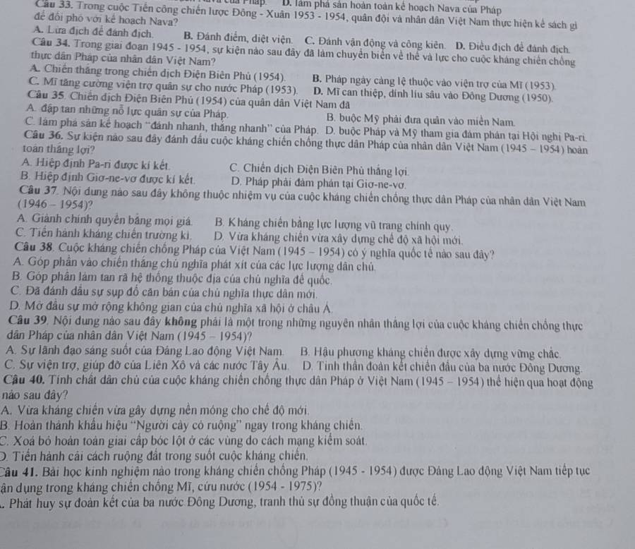 ừủa Pháp. D. làm phá sản hoàn toàn kê hoạch Nava của Pháp
Cầu 33. Trong cuộc Tiến công chiến lược Đông - Xuân 1953 - 1954, quân đội và nhân dân Việt Nam thực hiện kẻ sách gi
để đổi phố với kế hoạch Nava?
A. Lừa địch để đánh địch B. Đánh điểm, diệt viện. C. Đánh vận động và công kiên. D. Điều địch để đánh địch.
Câu 34. Trong giai đoạn 1945 - 1954, sự kiện nào sau đây đã làm chuyển biển về thể và lực cho cuộc kháng chiến chống
thực dân Pháp của nhân dân Việt Nam?
A. Chiến thắng trong chiến dịch Điện Biên Phủ (1954). B. Pháp ngày cảng lệ thuộc vào viện trợ của Mĩ (1953)
C. Mĩ tăng cường viện trợ quân sự cho nước Pháp (1953). D. Mĩ can thiệp, dính liu sâu vào Đồng Dương (1950).
Câu 35. Chiến địch Điện Biên Phủ (1954) của quân dân Việt Nam đã
A. đập tan những nỗ lực quân sự của Pháp. B. buộc Mỹ phải đưa quân vào miền Nam.
C. lám phá sản kế hoạch “đánh nhanh, thắng nhanh' của Pháp. D. buộc Pháp và Mỹ tham gia đám phán tại Hội nghị Pa-ri.
Câu 36. Sự kiện nào sau đây đánh đầu cuộc kháng chiến chồng thực dân Pháp của nhân dân Việt Nam
toán tháng lợi?  (19 45-1954 ) hoàn
A. Hiệp định Pa-ri được kí kết C. Chiến dịch Điện Biên Phủ thắng lợi.
B. Hiệp định Giơ-ne-vơ được kí kết. D. Pháp phải đảm phán tại Giơ-ne-vơ.
Cầu 37. Nội dung nào sau đây không thuộc nhiệm vụ của cuộc kháng chiến chống thực dân Pháp của nhân dân Việt Nam
(1946 - 1954)?
A. Giành chính quyền bằng mọi giá B. Kháng chiến bằng lực lượng vũ trang chính quy.
C. Tiền hành kháng chiến trường ki D. Vừa kháng chiến vừa xây dựng chế độ xã hội mới.
Câu 38. Cuộc kháng chiến chống Pháp của Việt Nam (1945 - 1954) có ý nghĩa quốc tế nào sau đây?
A. Góp phần vào chiến thắng chú nghĩa phát xít của các lực lượng dân chủ
B. Góp phân làm tan rã hệ thống thuộc địa của chủ nghĩa đế quốc.
C. Đã đánh dầu sự sụp đổ căn bản của chủ nghĩa thực dân mới.
D. Mở đầu sự mở rộng không gian của chủ nghĩa xã hội ở châu Á.
Câu 39, Nội dung nào sau đây không phải là một trong những nguyên nhân thắng lợi của cuộc kháng chiến chồng thực
dân Pháp của nhân dân Việt Nam (1945 - 1954)?
A. Sự lãnh đạo sáng suốt của Đảng Lao động Việt Nam.  B. Hậu phương kháng chiến được xây dựng vững chắc.
C. Sự viện trợ, giúp đỡ của Liên Xô và các nước Tây Âu. D. Tinh thần đoàn kết chiến đầu của ba nước Đông Dương.
Cầu 40. Tính chất dân chủ của cuộc kháng chiến chống thực dân Pháp ở Việt Nam (1945 - 1954) thể hiện qua hoạt động
nào sau dây?
A. Vừa kháng chiến vừa gây dựng nền móng cho chế độ mới.
B. Hoàn thành khẩu hiệu “Người cây có ruộng” ngay trong kháng chiến.
C. Xoá bỏ hoàn toàn giai cấp bóc lột ở các vùng do cách mạng kiểm soát.
D. Tiến hành cải cách ruộng đất trong suốt cuộc kháng chiến,
Câu 41. Bài học kinh nghiệm nào trong kháng chiến chồng Pháp (1945 - 1954) được Đảng Lao động Việt Nam tiếp tục
dận dụng trong kháng chiến chồng Mĩ, cứu nước  195 4 -197 5)
A Phát huy sự đoàn kết của ba nước Đông Dương, tranh thủ sự đồng thuận của quốc tế.