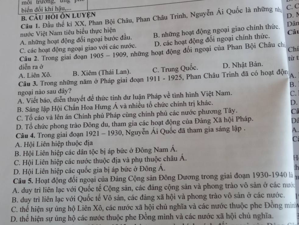 biến đổi khí hậu,...
B. CÂU HỏI ÔN LUYỆN D. N
Câu 1. Đầu thế kỉ XX, Phan Bội Châu, Phan Châu Trinh, Nguyễn Ái Quốc là những nhà C. C
nước Việt Nam tiêu biểu thực hiện
A. những hoạt động đối ngoại bước đầu. B. những hoạt động ngoại giao chính thức. Dân
C. các hoạt động ngoại giao với các nước. D. các hoạt động đối ngoại chính thức. Câu
Câu 2. Trong giai đoạn 1905-1909 2, những hoạt động đối ngoại của Phan Bội Châu chủ Chí
từ t
diễn ra ở
A. Liên Xô. B. Xiêm (Thái Lan). C. Trung Quốc. D. Nhật Bản.
Câu 3. Trong những năm ở Pháp giai đoạn 1911 - 1925, Phan Châu Trinh đã có hoạt độn A.
B.
ngoại nào sau đây?
A. Viết báo, diễn thuyết để thức tỉnh dư luận Pháp về tình hình Việt Nam.
C.
B. Sáng lập Hội Chấn Hoa Hưng Á và nhiều tổ chức chính trị khác.
D.
C. Tố cáo và lên án Chính phủ Pháp cùng chính phủ các nước phương Tây.
Câ
D. Tổ chức phong trào Đông du, tham gia các hoạt động của Đảng Xã hội Pháp.
Dâ
Câu 4. Trong giai đoạn 1921-1930 0, Nguyễn Ái Quốc đã tham gia sáng lập .
A.
A. Hội Liên hiệp thuộc địa C
B. Hội Liên hiệp các dân tộc bị áp bức ở Đông Nam Á.
C. Hội Liên hiệp các nước thuộc địa và phụ thuộc châu Á.
H
D. Hội Liên hiệp các quốc gia bị áp bức ở Đông Á.
th
Câu 5. Hoạt động đối ngoại của Đảng Cộng sản Đông Dương trong giai đoạn 1930-1940 là 1
A. duy trì liên lạc với Quốc tế Cộng sản, các đảng cộng sản và phong trào vô sản ở các nước
B. duy trì liên lạc với Quốc tế Vô sản, các đảng xã hội và phong trào vô sản ở các nước.
C. thể hiện sự ủng hộ Liên Xô, các nước xã hội chủ nghĩa và các nước thuộc phe Đồng mình
D. thể hiện sự ủng hộ các nước thuộc phe Đồng mình và các nước xã hội chủ nghĩa.