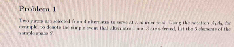 Problem 1 
Two jurors are selected from 4 alternates to serve at a murder trial. Using the notation A_1A_3 , for 
example, to denote the simple event that alternates 1 and 3 are selected, list the 6 elements of the 
sample space S.