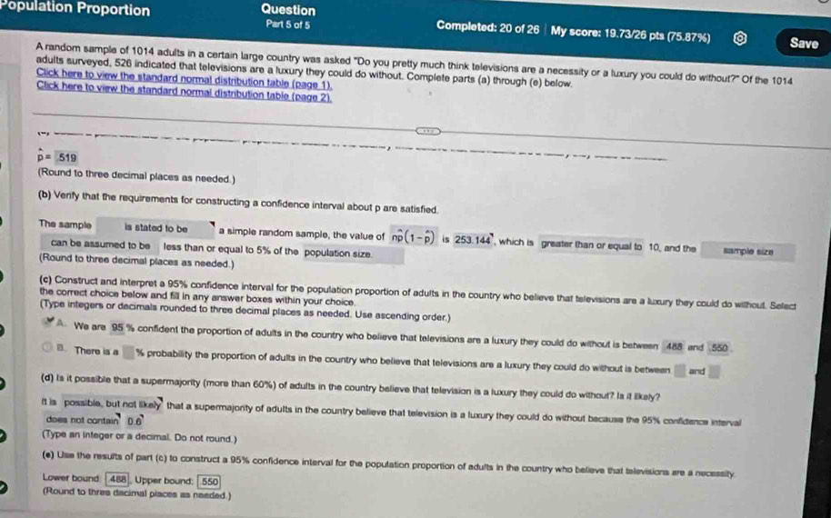 Population Proportion Question Part 5 of 5 Completed: 20 of 26 ┊ My score: 19.73/26 pts (75.87%) Save
A random sample of 1014 adults in a certain large country was asked "Do you pretty much think televisions are a necessity or a luxury you could do without?" Of the 1014
adults surveyed, 526 indicated that televisions are a luxury they could do without. Complete parts (a) through (e) below
Click here to view the standard normal distribution table (page 1).
Click here to view the standard normal distribution table (page 2).
p=519
(Round to three decimal places as needed.)
(b) Venfy that the requirements for constructing a confidence interval about p are satisfied.
The sample is stated to be a simple random sample, the value of nwidehat p(1-widehat p) is 253.144 , which is greater than or equal to 10, and the sample siza
can be assumed to be less than or equal to 5% of the population size.
(Round to three decimal places as needed.)
(c) Construct and interpret a 95% confidence interval for the population proportion of adults in the country who believe that televisions are a luxury they could do wilhout. Select
the correct choice below and fill in any answer boxes within your choice.
(Type integers or decimals rounded to three decimal places as needed. Use ascending order.)
A We are 95 % confident the proportion of adults in the country who believe that televisions are a luxury they could do without is between 488 and 550 
There is a □ % probability the proportion of adults in the country who believe that televisions are a luxury they could do without is between □ and □
(d) Is it possible that a supermajority (more than 60%) of adults in the country believe that television is a luxury they could do without? Is it likely?
It is possible, but not likely that a supermajority of adults in the country believe that television is a luxury they could do without because the 95% confidence interval
does not contai 2 0.6
(Type an integer or a decimal. Do not round.)
(e) Use the results of part (c) to construct a 95% confidence interval for the population proportion of adults in the country who believe that televisions are a necessity
Lower bound 488 Upper bound: 550
(Round to thres dacimal places as naeded.)