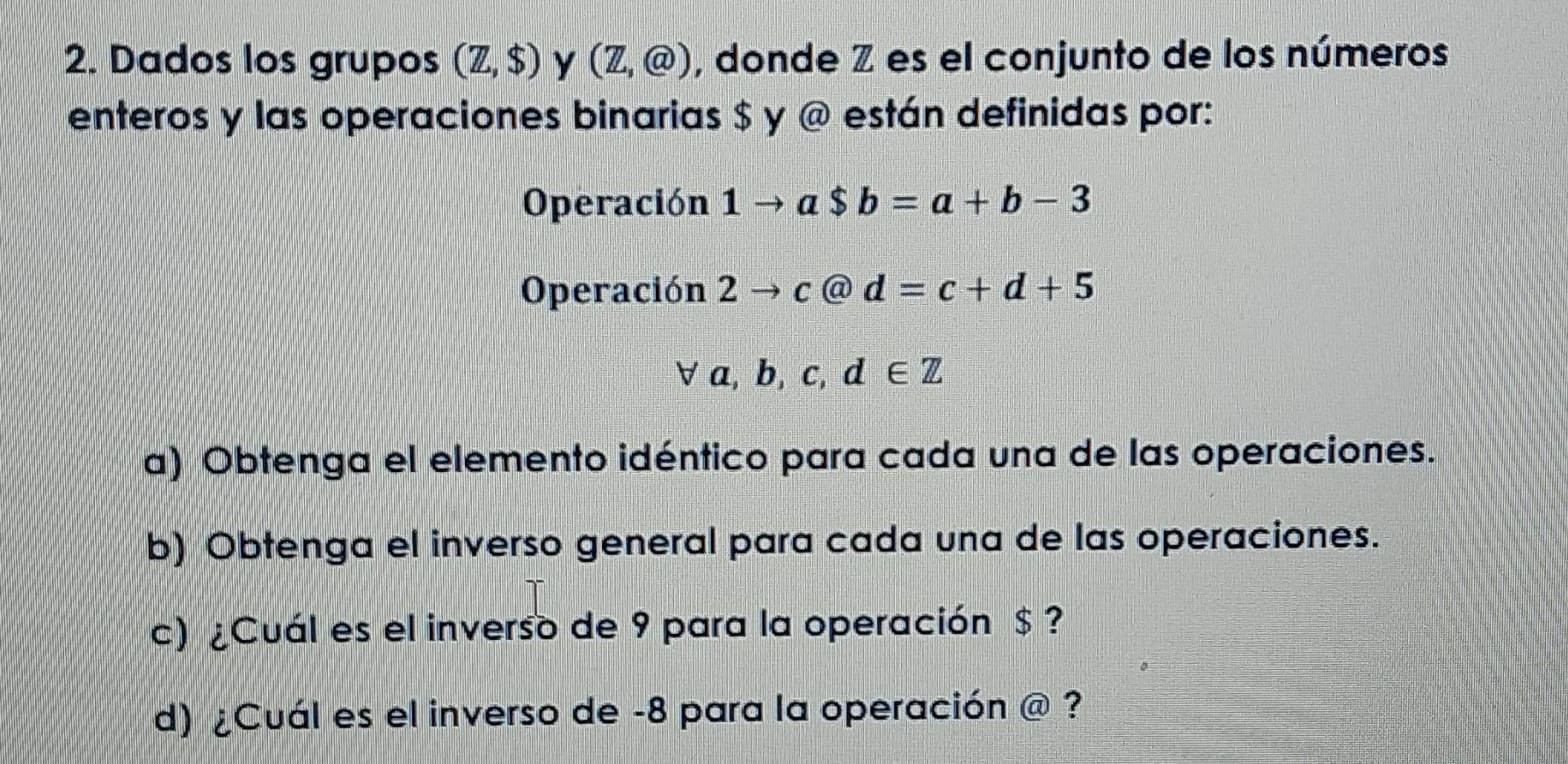 Dados los grupos (Z,$) y (Z,@) , donde Z es el conjunto de los números 
enteros y las operaciones binarias $ y @ están definidas por: 
Operación 1to a$b=a+b-3
Operación 2to c@d=c+d+5
forall a,b,c,d∈ Z
a) Obtenga el elemento idéntico para cada una de las operaciones. 
b) Obtenga el inverso general para cada una de las operaciones. 
c) ¿Cuál es el inverso de 9 para la operación $ ? 
d) ¿Cuál es el inverso de -8 para la operación widehat CU ?