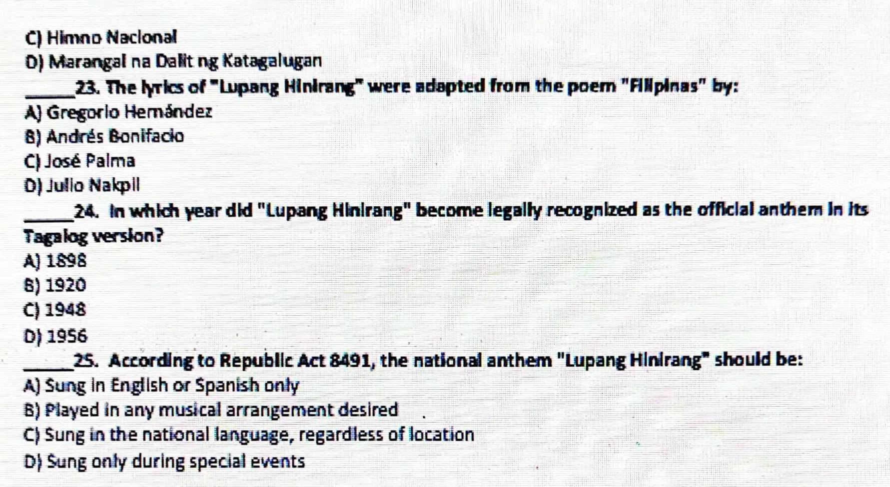 C) Himno Nacional
0) Marangal na Dalitng Katagalugan
_23. The lyrics of "Lupang Hinirang" were adapted from the poem "Fillpinas" by:
A) Gregorio Hemández
B) Andrés Bonifacio
C) José Palma
D) Julio Nakpil
_ 24. In which year did "Lupang Hinirang" become legally recognized as the official anthem in its
Tagalog version?
A) 1898
B) 1920
C) 1948
D) 1956
_25. According to Republic Act 8491, the national anthem "Lupang Hinirang" should be:
A) Sung in English or Spanish only
6) Played in any musical arrangement desired
C) Sung in the national language, regardless of location
D) Sung only during special events