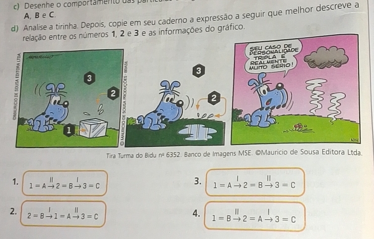 Desenhe o comportamento das par 
A, B e C. 
d) Analise a tirinha. Depois, copie em seu caderno a expressão a seguir que melhor descreve a 
formações do gráfico. 
Tira Turma do Bidu n^2 6352 2. Banco de Imagens MSE. ©Mauricio de Sousa Editora Ltda. 
1.
1=Ato 2=Bto 3=C
3. 1=Ato 2=Bto 3=C
2. 2=Bto 1=Ato 3=C
4. l=Bxrightarrow ||2=Axrightarrow |3=C (-3,4)