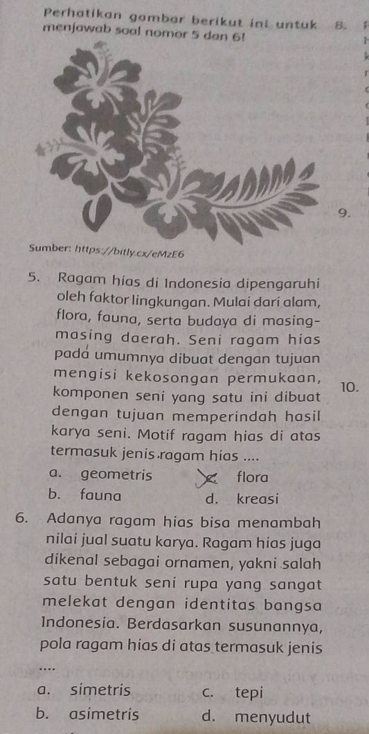 Perhatikan gambar berikut ini untuk B. 1
menjawab soal nomor 5 dan
9.
/bitly.cx/eMzE6
5. Ragam hias di Indonesia dipengaruhi
oleh faktor lingkungan. Mulai dari alam,
flora, fauna, serta budaya di masing-
masing daerah. Seni ragam hias
pada umumnya dibuat dengan tujuan
mengisi kekosongan permukaan,
komponen seni yang satu ini dibuat 10.
dengan tujuan memperindah hasil
karya seni. Motif ragam hias di atas
termasuk jenis ragam hias ....
a. geometris × flora
b. fauna d. kreasi
6. Adanya ragam hias bisa menambah
nilai jual suatu karya. Ragam hias juga
dikenal sebagai ornamen, yakni salah
satu bentuk sení rupa yang sangat
melekat dengan identitas bangsa
Indonesia. Berdasarkan susunannya,
pola ragam hias di atas termasuk jenis
…._
a. simetris c. tepi
b. asimetris d. menyudut