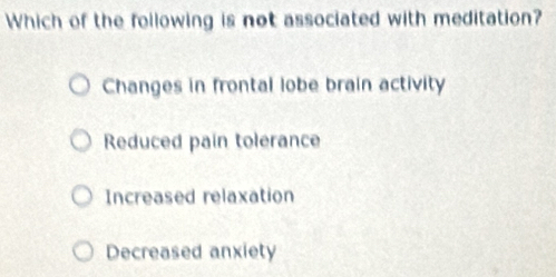 Which of the following is not associated with meditation?
Changes in frontal lobe brain activity
Reduced pain tolerance
Increased relaxation
Decreased anxiety