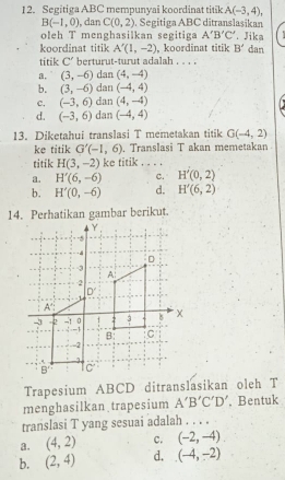 Segitiga ABC mempunyai koordinat titik A(-3,4),
B(-1,0) , dan C(0,2). Segitiga ABC ditranslaşikan
oleh T menghasilkan segitiga A'B'C'. Jika
koordinat titik A'(1,-2) , koordinat titik B' dan
titik C' berturut-turut adalah . . . .
a. (3,-6) dan (4,-4)
b. (3,-6) dan (-4,4)
c, (-3,6) dan (4,-4)
d. (-3,6) dan (-4,4)
13. Diketahui translasi T memetakan titik G(-4,2)
ke titik G'(-1,6) , Translasi T akan memetakan
titik H(3,-2) ke titik , . . .
a. H'(6,-6) C. H'(0,2)
b. H'(0,-6) d. H'(6,2)
14. Perhatikan gambar berikut.
Trapesium ABCD ditranslasikan oleh T
menghasilkan trapesium A'B'C'D'. Bentuk
translasi T yang sesuai adalah . . . .
a. (4,2) c. (-2,-4)
b. (2,4) d. (-4,-2)