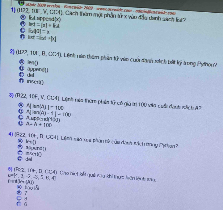 uQuiz 2009 version - ©usewide 2009 - www.usewide.com - admin@usewide.com
1) (B22, 10F, V, CC4). Cách thêm một phần tử x vào đầu danh sách list?
A list.append(x)
⑬ list=[x]+list
。 list[0]=x
⑬ list =list +[x]
2) (B22, 10F, B, CC4). Lệnh nào thêm phần tử vào cuối danh sách bất kỷ trong Python?
Ⓐ len()
⑬ append()
©del
◎ insert()
3) (B22, 10F, V, CC4). Lệnh nào thêm phần tử có giá trị 100 vào cuối danh sách A?
Ⓐ A[ len(A) ]=100
⑬ A[ len(A) -1]=100
© Aappend(100)
A=A+100
4) (B22, 10F, B, CC4). Lệnh nào xóa phần tử của danh sách trong Python?
Ⓐ len()
⑬ append()
©insert()
⑬ del
5) (B22, 10F, B, C CC I 4). Cho biết kết quả sau khi thực hiện lệnh sau:
a=[4,3,-2,-3,5,6,4]
print(len(A))
Ⓐ báo lỗi
⑧ 7
© 8
Ⓓ 6