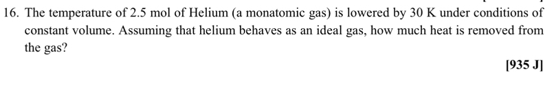 The temperature of 2.5 mol of Helium (a monatomic gas) is lowered by 30 K under conditions of 
constant volume. Assuming that helium behaves as an ideal gas, how much heat is removed from 
the gas? 
[935 J]