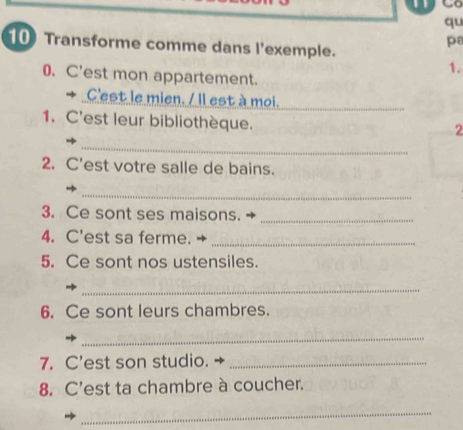 qu 
pa 
10 Transforme comme dans l'exemple. 
1. 
0. C'est mon appartement. 
+ C'est le mien. / Il est à moi. 
_ 
1. C'est leur bibliothèque. 
2 
_ 

2. C'est votre salle de bains. 
_ 
3. Ce sont ses maisons._ 
4. C'est sa ferme._ 
5. Ce sont nos ustensiles. 
_ 
6. Ce sont leurs chambres. 
_ 
7. C'est son studio._ 
8. C'est ta chambre à coucher. 
_