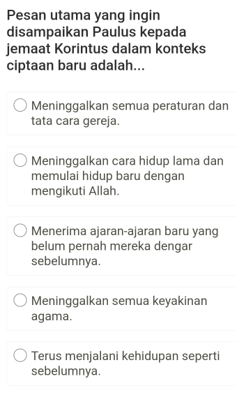 Pesan utama yang ingin
disampaikan Paulus kepada
jemaat Korintus dalam konteks
ciptaan baru adalah...
Meninggalkan semua peraturan dan
tata cara gereja.
Meninggalkan cara hidup lama dan
memulai hidup baru dengan
mengikuti Allah.
Menerima ajaran-ajaran baru yang
belum pernah mereka dengar
sebelumnya.
Meninggalkan semua keyakinan
agama.
Terus menjalani kehidupan seperti
sebelumnya.