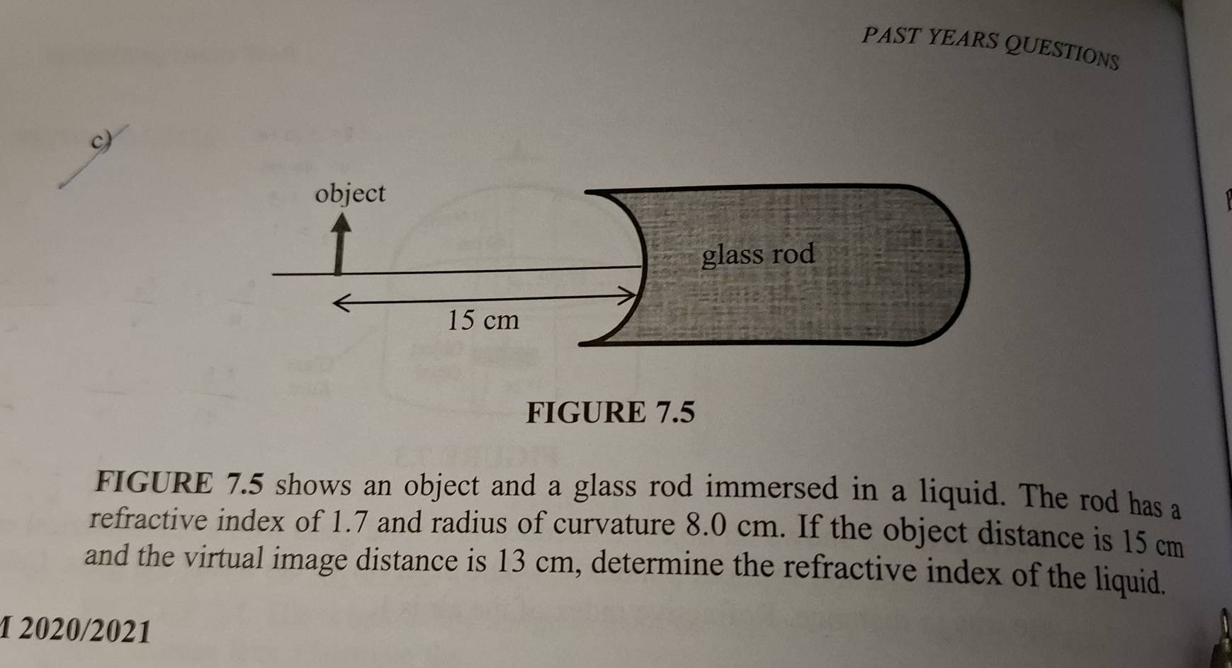 PAST YEARS QUESTIONS 
FIGURE 7.5 
FIGURE 7.5 shows an object and a glass rod immersed in a liquid. The rod has a 
refractive index of 1.7 and radius of curvature 8.0 cm. If the object distance is 15 cm
and the virtual image distance is 13 cm, determine the refractive index of the liquid. 
1 2020/2021