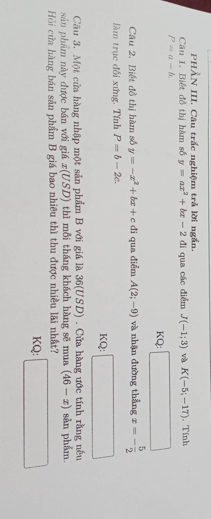 PHẢN III. Câu trắc nghiệm trả lời ngắn. 
Câu 1. Biết đồ thị hàm số y=ax^2+bx-2 đi qua các điểm J(-1;3) và K(-5;-17). Tính
P=a-b. 
KQ: 
Câu 2. Biết đồ thị hàm số y=-x^2+bx+c đi qua điểm A(2;-9) và nhận đường thẳng x=- 5/2 
làm trục đối xứng. Tính P=b-2c. 
KQ: .□ 
Câu 3. Một cửa hàng nhập một sản phẩm B với giá là 36(USD). Cửa hàng ước tính rằng nếu 
sản phẩm này được bán với giá . L( (USD) thì mỗi tháng khách hàng sẽ mua (46-x) sản phẩm. 
Hồi cửa hàng bán sản phẩm B giá bao nhiêu thì thu được nhiều lãi nhất? 
KQ:
∴ △ ABC=-2
∴ △ ADC)