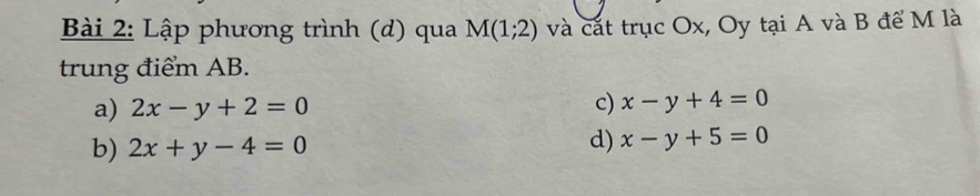 Lập phương trình (d) qua M(1;2) và cắt trục Ox, Oy tại A và B để M là
trung điểm AB.
a) 2x-y+2=0
c) x-y+4=0
b) 2x+y-4=0
d) x-y+5=0