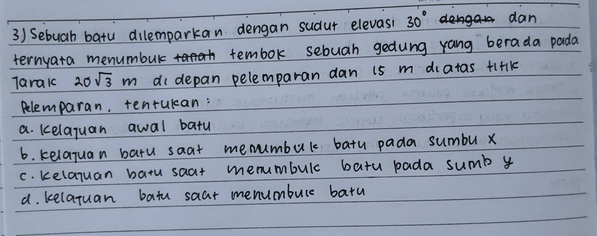 Sebuah batu dilemparkan dengan sudut elevasi 30°
dan
ternyata menumbur tembok sebuah gedung yang berada pada
Taraic 20sqrt(3)m di depan pelemparan dan 15 m diatas +1+Ik
Relemparan, tenrukan:
a. kelaquan awal batu
6. kelajuan batu saat menumbul batu pada sumbu x
c. kelajuan batu saat menmumbulc batu bada sumb y
d. kelatuan batu saat menumbure baru