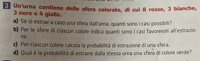 Un'urna contiene delle sfere colorate, di cui 8 rosse, 3 bianche,
3 nere e 4 gialle. 
a) Se si estrae a caso una sfera dall’urna, quanti sono i casi possibili? 
b) Per le sfere di ciascun colore indica quanti sono i casi favorevoli all’estrazio- 
ne. 
c) Per ciascun colore calcola la probabilità di estrazione di una sfera. 
d) Qual è la probabilità di estrarre dalla stessa urna una sfera di colore verde?