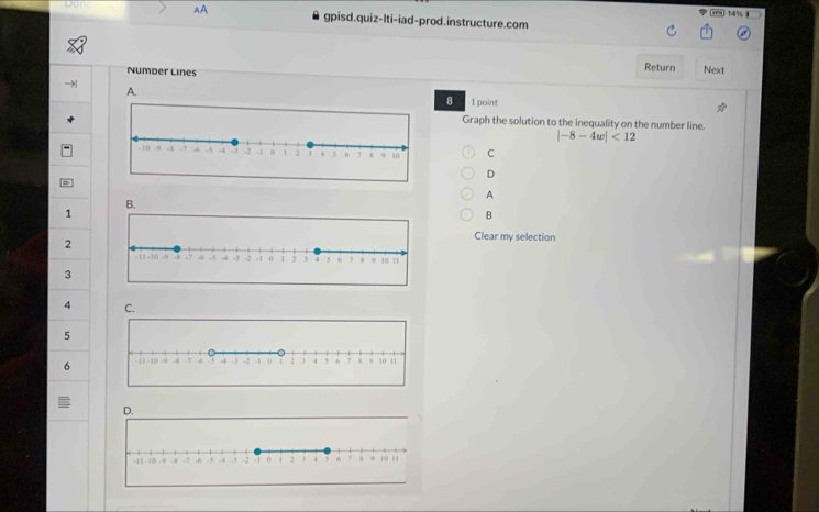 14% 
Dp AA gpisd.quiz-Iti-iad-prod.instructure.com 
Number Lines Return Next 
A. 
8 1 point 
Graph the solution to the inequality on the number line.
|-8-4w|<12</tex> 
C 
D 
A 
B.
1
B
2
Clear my selection 
3
4 C.
5
6