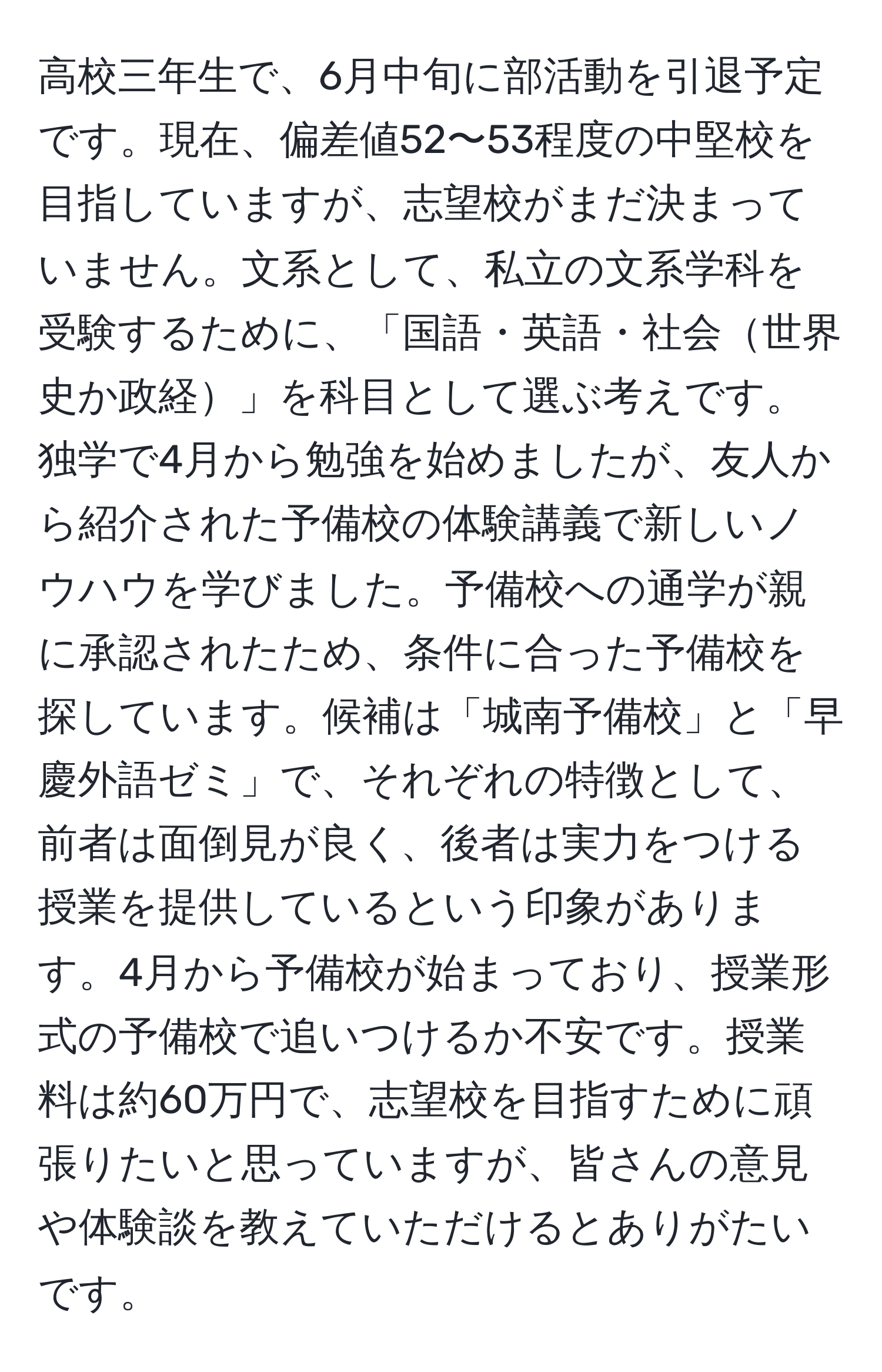 高校三年生で、6月中旬に部活動を引退予定です。現在、偏差値52〜53程度の中堅校を目指していますが、志望校がまだ決まっていません。文系として、私立の文系学科を受験するために、「国語・英語・社会世界史か政経」を科目として選ぶ考えです。独学で4月から勉強を始めましたが、友人から紹介された予備校の体験講義で新しいノウハウを学びました。予備校への通学が親に承認されたため、条件に合った予備校を探しています。候補は「城南予備校」と「早慶外語ゼミ」で、それぞれの特徴として、前者は面倒見が良く、後者は実力をつける授業を提供しているという印象があります。4月から予備校が始まっており、授業形式の予備校で追いつけるか不安です。授業料は約60万円で、志望校を目指すために頑張りたいと思っていますが、皆さんの意見や体験談を教えていただけるとありがたいです。