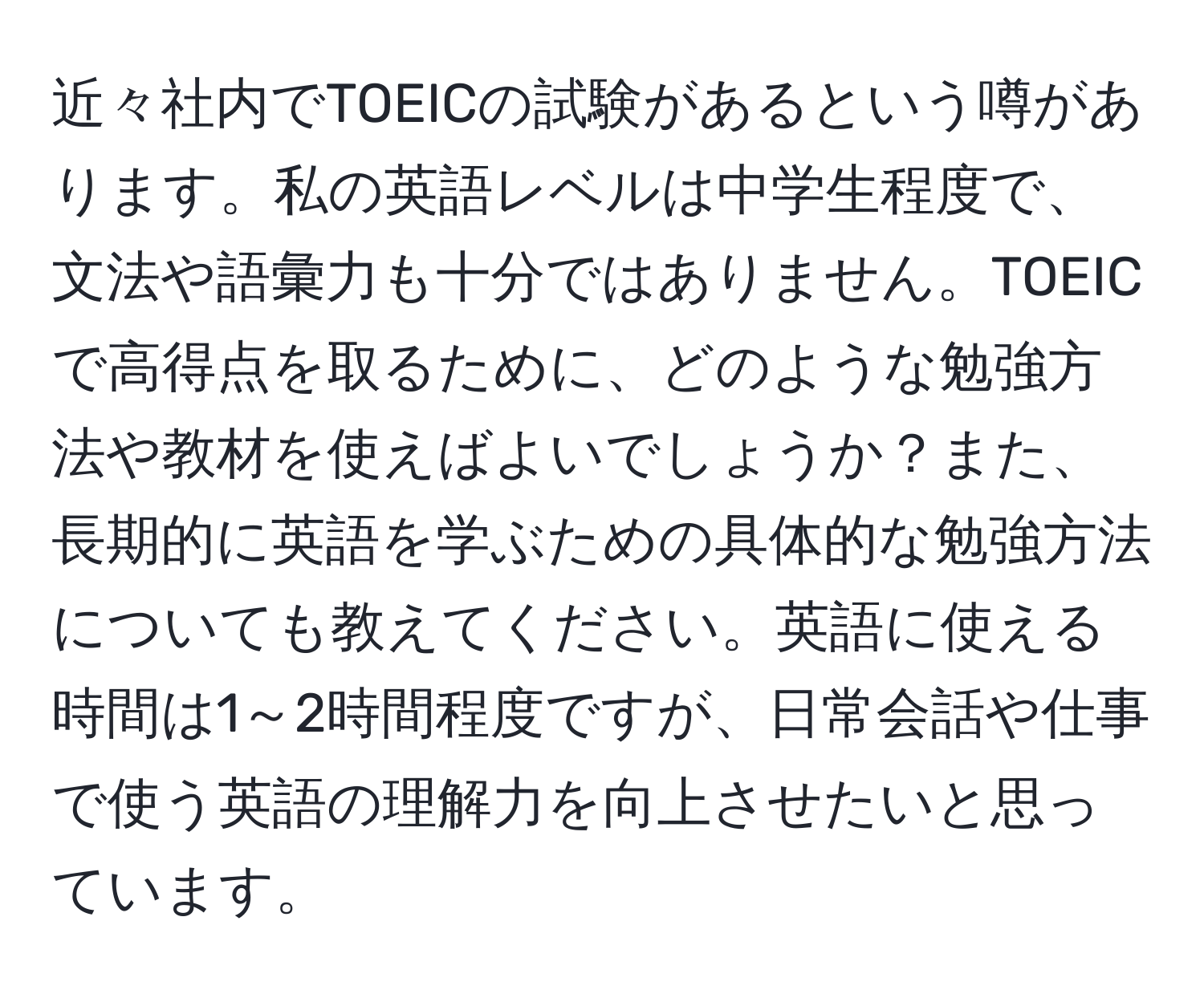 近々社内でTOEICの試験があるという噂があります。私の英語レベルは中学生程度で、文法や語彙力も十分ではありません。TOEICで高得点を取るために、どのような勉強方法や教材を使えばよいでしょうか？また、長期的に英語を学ぶための具体的な勉強方法についても教えてください。英語に使える時間は1～2時間程度ですが、日常会話や仕事で使う英語の理解力を向上させたいと思っています。