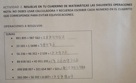 ACTIVIDAD 2. RESUELVE EN TU CUADERNO DE MATEMÁTICAS LAS SIGUIENTES OPERACIONES 
NOTA: NO DEBES USAR CALCULADORA Y RECUERDA ESCRIBIR CADA NÚMERO EN EL CUADRITO 
QUE CORRESPONDE PARA EVITAR EQUIVOCACIONES. 
OPERACIONES A RESOLVER: 
SUMAS 
_ 891895+987562=
23265+15698= _
56236+96352+2539= _
89658561+45951205= _
999998997+321654987+501=
565084+56202+6007=