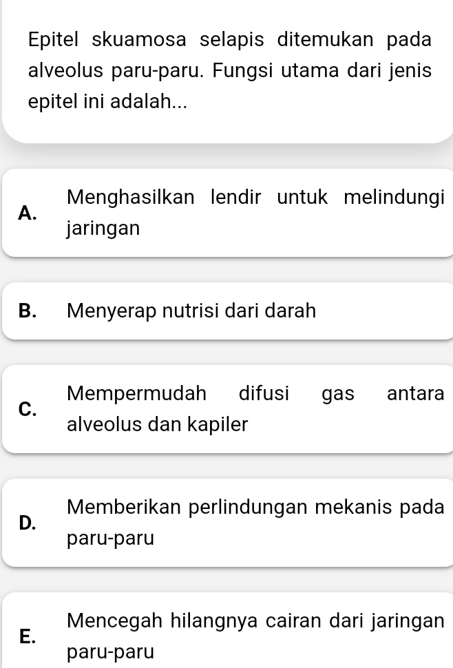 Epitel skuamosa selapis ditemukan pada
alveolus paru-paru. Fungsi utama dari jenis
epitel ini adalah...
Menghasilkan lendir untuk melindungi
A.
jaringan
B. Menyerap nutrisi dari darah
Mempermudah difusi gas antara
C.
alveolus dan kapiler
Memberikan perlindungan mekanis pada
D.
paru-paru
Mencegah hilangnya cairan dari jaringan
E.
paru-paru