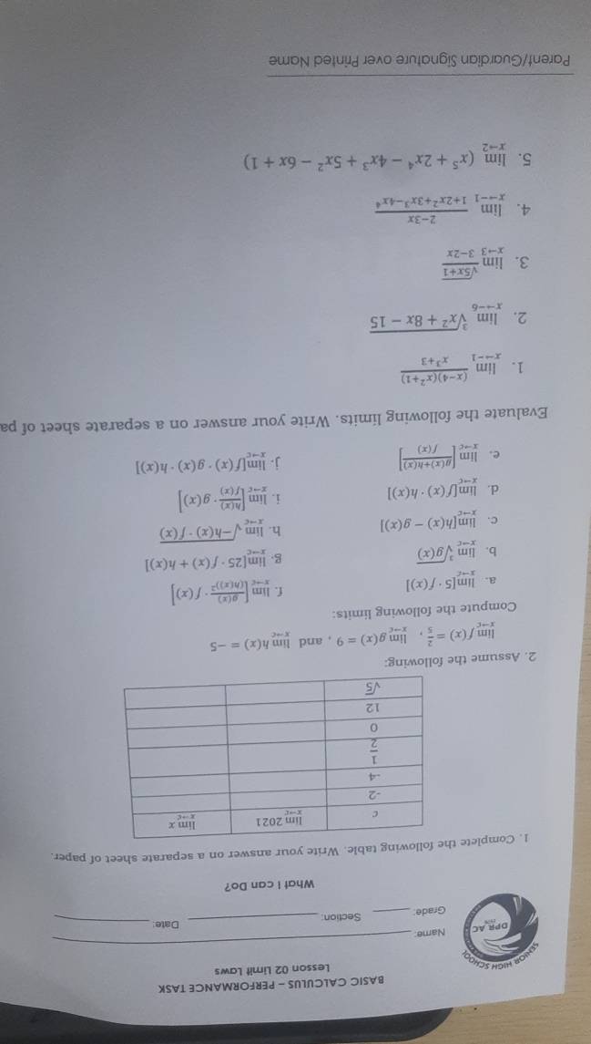 BASIC CALCULUS - PERFORMANCE TASK
OR HIGH SC
Lesson 02 Limit Laws
Name:
_
Date_
Grade: _Section_
What I can Do?
1. Complete llowing table. Write your answer on a separate sheet of paper.
2. Assume the following:
limlimits _xto cf(x)= 2/5 ,limlimits _xto cg(x)=9 , and limlimits _xto ch(x)=-5
Compute the following limits:
a. limlimits _xto c[5· f(x)]
f. limlimits _xto c[frac g(x)(h(x))^2· f(x)]
b. limlimits _xto csqrt[3](g(x))
g. limlimits _xto c[25· f(x)+h(x)]
c. limlimits _xto c[h(x)-g(x)]
h. limlimits _xto csqrt(-h(x)· f(x))
d. limlimits _xto c[f(x)· h(x)]
i. limlimits _xto c[ h(x)/f(x) · g(x)]
e. limlimits _xto c[ (g(x)+h(x))/f(x) ]
j. limlimits _xto c[f(x)· g(x)· h(x)]
Evaluate the following limits. Write your answer on a separate sheet of pa
1. limlimits _xto -1 ((x-4)(x^2+1))/x^3+3 
2. limlimits _xto -6sqrt[3](x^2+8x-15)
3. limlimits _xto 3 (sqrt(5x+1))/3-2x 
4. limlimits _xto -1 (2-3x)/1+2x^2+3x^3-4x^4 
5. limlimits _xto 2(x^5+2x^4-4x^3+5x^2-6x+1)
Parent/Guardian Signature over Printed Name