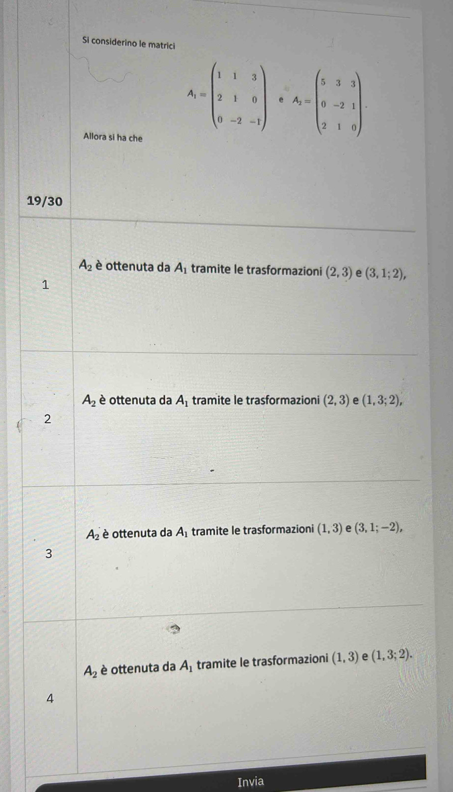 Si considerino le matrici
A_1=beginpmatrix 1&1&3 2&1&0 0&-2&-1endpmatrix e A_2=beginpmatrix 5&3&3 0&-2&1 2&1&0endpmatrix. 
Allora si ha che
19/30
A_2 è ottenuta da A_1 tramite le trasformazioni (2,3) e (3,1;2), 
1
A_2 è ottenuta da A_1 tramite le trasformazioni (2,3) e (1,3;2), 
2
A_2 è ottenuta da A_1 tramite le trasformazioni (1,3) e (3,1;-2), 
3
A_2 è ottenuta da A_1 tramite le trasformazioni (1,3) e (1,3;2). 
4
Invia