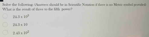 Solve the following: (Answers should be in Scientific Notation if there is no Metric symbol provided)
What is the result of three to the fifth power?
24.3* 10^3
24.3* 10
2.43* 10^2