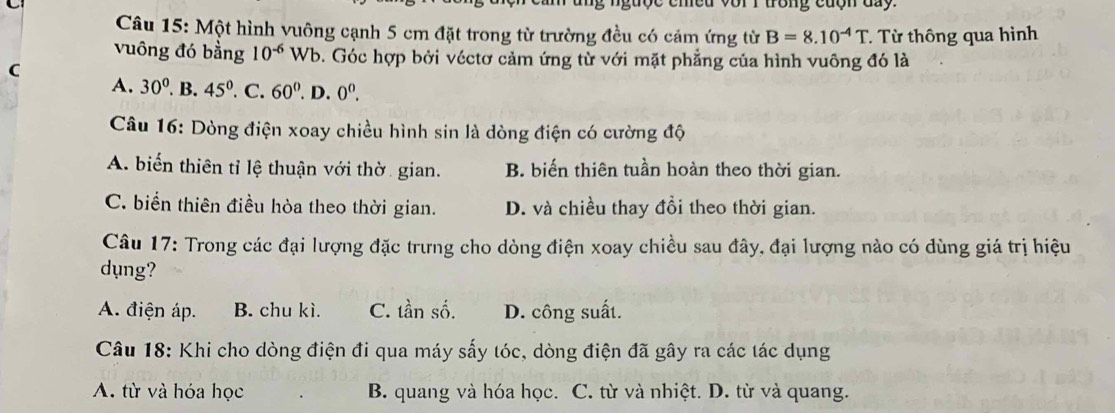 ng ngược chều với I trong cuợn đay.
Câu 15: Một hình vuông cạnh 5 cm đặt trong từ trường đều có cảm ứng từ B=8.10^(-4)T T Từ thông qua hình
vuông đó bằng 10^(-6) Wb. Góc hợp bởi véctơ cảm ứng từ với mặt phẳng của hình vuông đó là
C
A. 30°. B. 45°. C. 60°. D. 0^0. 
Câu 16: Dòng điện xoay chiều hình sin là dòng điện có cường độ
A. biến thiên tỉ lệ thuận với thờ gian. B. biến thiên tuần hoàn theo thời gian.
C. biển thiên điều hòa theo thời gian. D. và chiều thay đồi theo thời gian.
Câu 17: Trong các đại lượng đặc trưng cho dòng điện xoay chiều sau đây, đại lượng nào có dùng giá trị hiệu
dụng?
A. điện áp. B. chu kì. C. tần số. D. công suất.
Câu 18: Khi cho dòng điện đi qua máy sấy tóc, dòng điện đã gây ra các tác dụng
A. từ và hóa học B. quang và hóa học. C. từ và nhiệt. D. từ và quang.