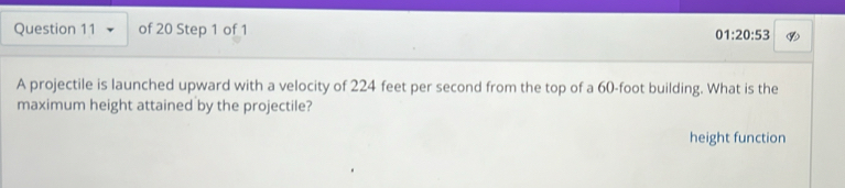 01:20:53 
A projectile is launched upward with a velocity of 224 feet per second from the top of a 60-foot building. What is the 
maximum height attained by the projectile? 
height function