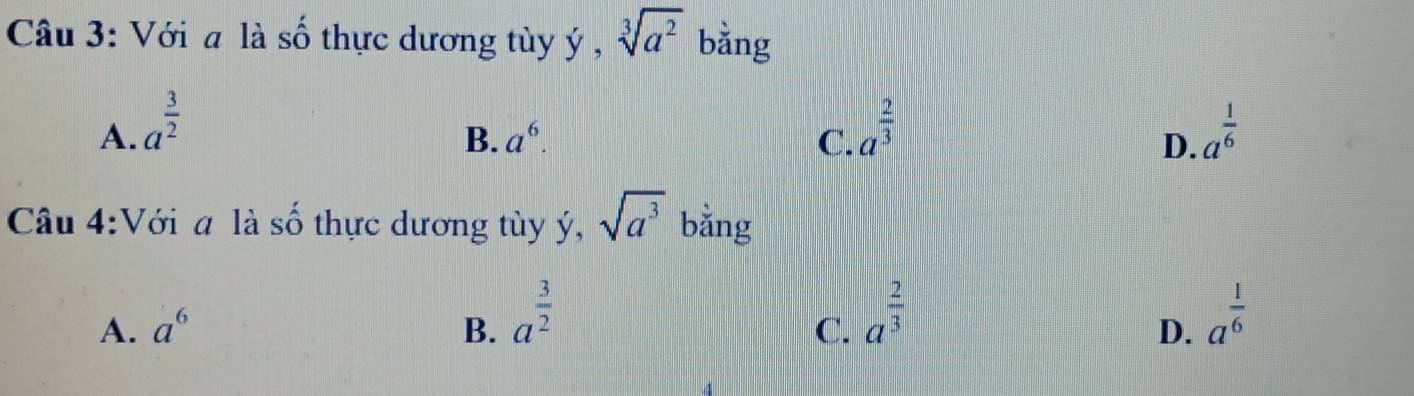 Với a là số thực dương tùy ý , sqrt[3](a^2) bằng
A. a^(frac 3)2 a^(frac 2)3 a^(frac 1)6
B. a^6. C. D.
Câu 4:Với a là số thực dương tùy ý, sqrt(a^3) bằng
A. a^6 B. a^(frac 3)2 a^(frac 1)6
C. a^(frac 2)3
D.