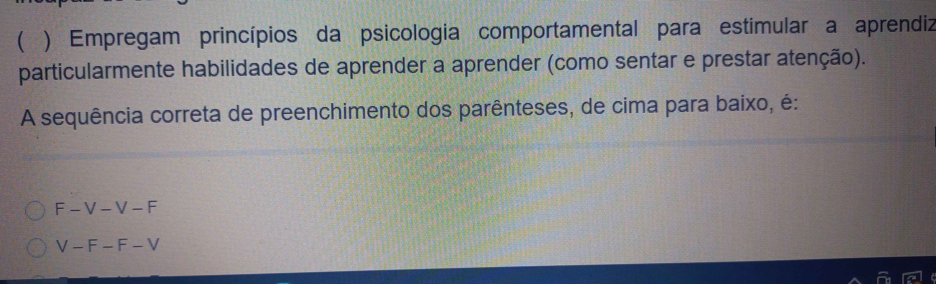 ( ) Empregam princípios da psicologia comportamental para estimular a aprendiz 
particularmente habilidades de aprender a aprender (como sentar e prestar atenção). 
A sequência correta de preenchimento dos parênteses, de cima para baixo, é:
F-V-V-F
V-F-F-V