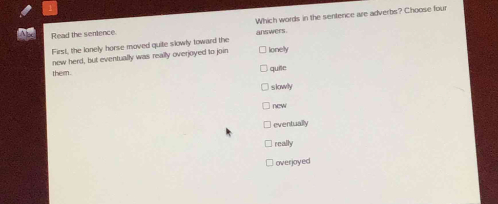 Read the sentence. Which words in the sentence are adverbs? Choose four
answers.
First, the lonely horse moved quite slowly toward the
new herd, but eventually was really overjoyed to join lonely
them .
quite
slowly
new
eventually
really
overjoyed