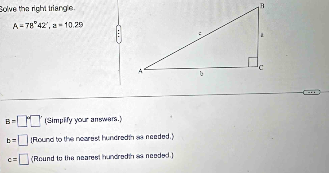 Solve the right triangle.
A=78°42', a=10.29
B=□° (Simplify your answers.) 
(Round to the nearest hundredth as needed.)
c=□ (Round to the nearest hundredth as needed.)