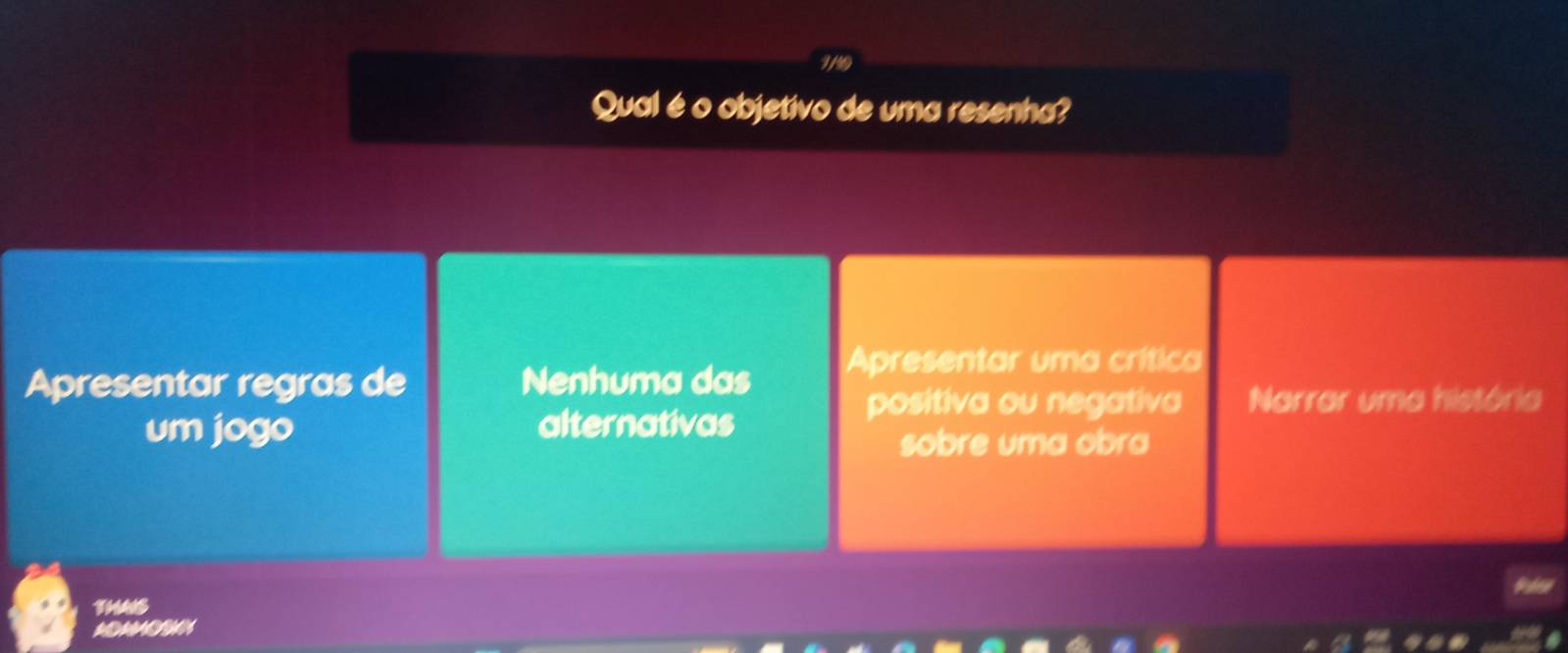 1/9
Qual é o objetivo de uma resenha?
Apresentar regras de Nenhuma das Apresentar uma crítica
positiva ou negativa Narrar uma história
um jogo alternativas
sobre uma obra
Palse
THAIS